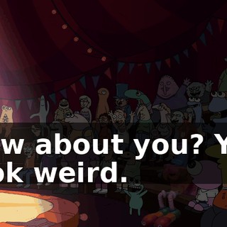 How about you? You look weird.
