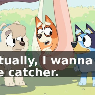 Actually, I wanna be the catcher.