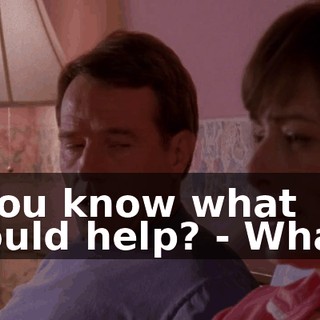 - You know what would help? - What?