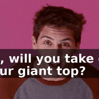So, will you take off your giant top?