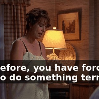 Therefore, you have forced me to do something terrible.