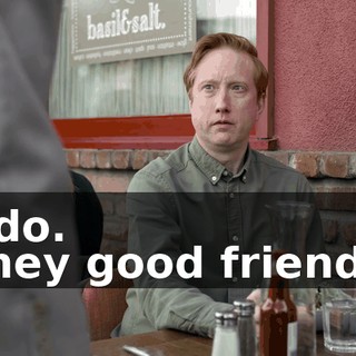 -I do. -They good friends?