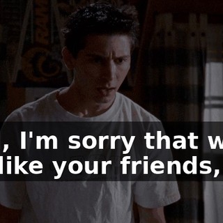 Well, I'm sorry that we're not like your friends,