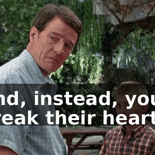 And, instead, you break their hearts.
