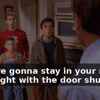 You're gonna stay in your room all night with the door shut!