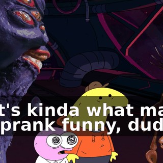 That's kinda what makes the prank funny, dude.