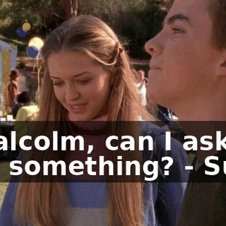 - Malcolm, can I ask you something? - Sure.