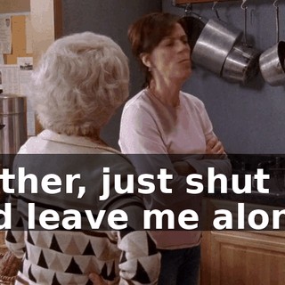 Mother, just shut up, and leave me alone.