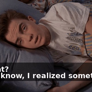 - What? - You know, I realized something.