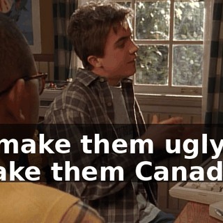 If I make them ugly, if I make them Canadian.
