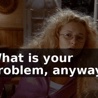 What is your problem, anyway?