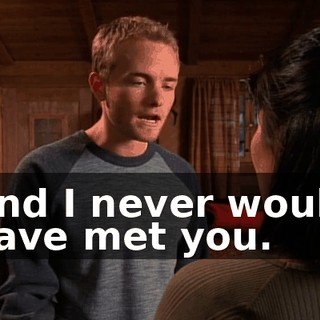 And I never would have met you.