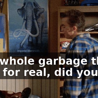 the whole garbage thing was for real, did you?