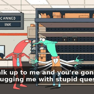 You walk up to me and you're gonna just start bugging me with stupid questions?