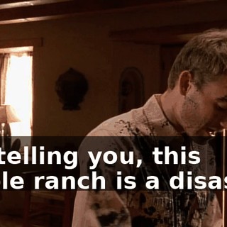 I'm telling you, this whole ranch is a disaster.