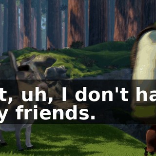 But, uh, I don't have any friends.