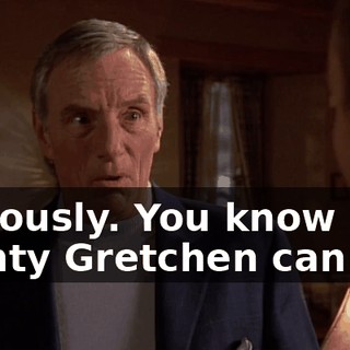 Seriously. You know how flighty Gretchen can be.