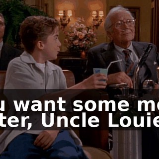 You want some more water, Uncle Louie?