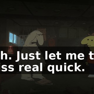Yeah. Just let me take a piss real quick.