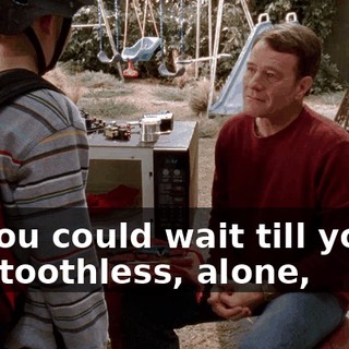 Or you could wait till you're old, toothless, alone,