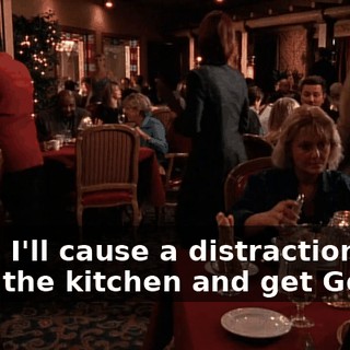 Okay. I'll cause a distraction. You go in the kitchen and get Gordo.