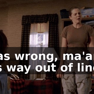 I was wrong, ma'am. I was way out of line.