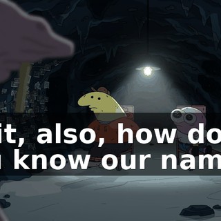 Wait, also, how do you know our names?
