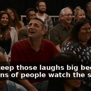 Just keep those laughs big because millions of people watch the show,