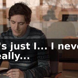 It's just I... I never really...