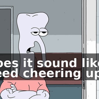 Does it sound like I need cheering up?