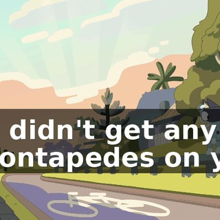 You didn't get any gazontapedes on you,