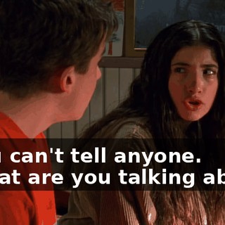 - You can't tell anyone. - What are you talking about?