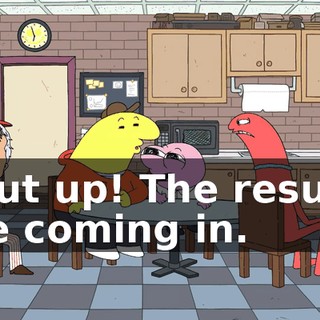 Shut up! The results are coming in.