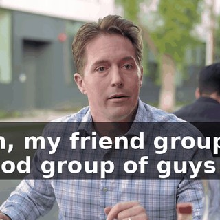 Yeah, my friend group is a good group of guys too.
