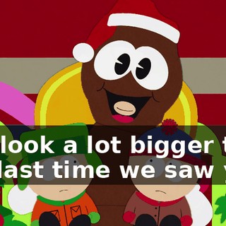 You look a lot bigger than the last time we saw you.