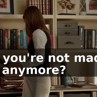 So, you're not mad at me anymore?