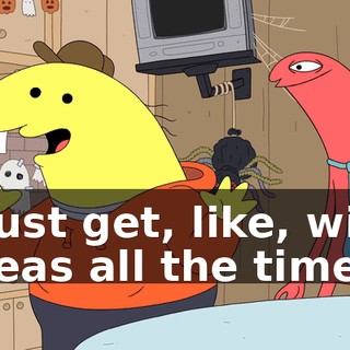 I just get, like, wild ideas all the time.