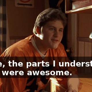 Dude, the parts I understood, they were awesome.