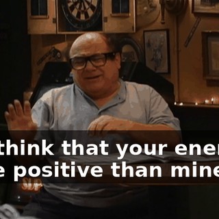 You think that your energy's more positive than mine?
