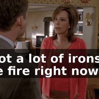 I got a lot of irons in the fire right now.