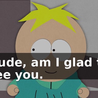 Dude, am I glad to see you.