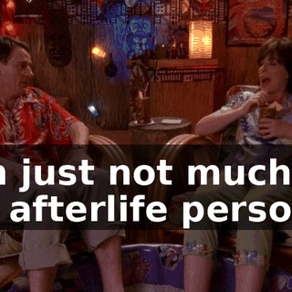 I'm just not much of an afterlife person.