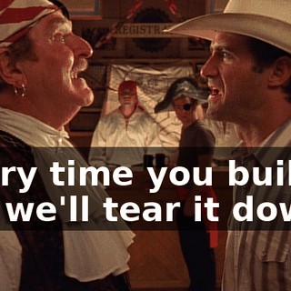 Every time you build it up, we'll tear it down.