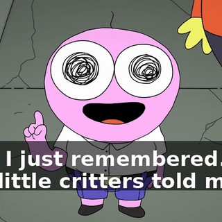 Hey, I just remembered. You two little critters told me