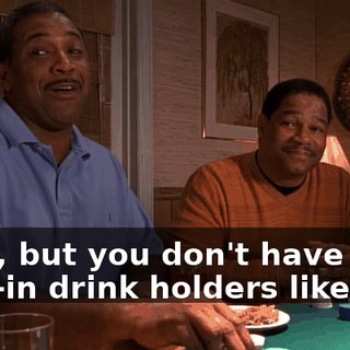 Yeah, but you don't have the built-in drink holders like I do.