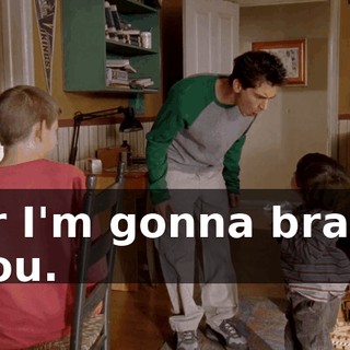 or I'm gonna brain you.