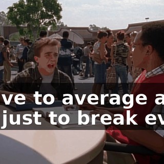 I have to average an 8.0 just to break even.
