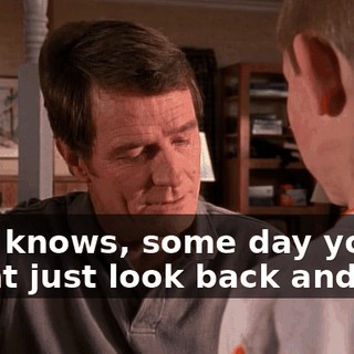 Who knows, some day you might just look back and say: