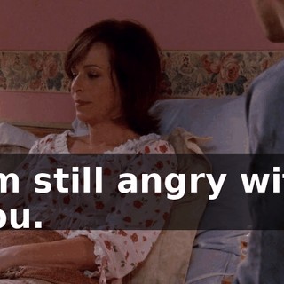 I'm still angry with you.