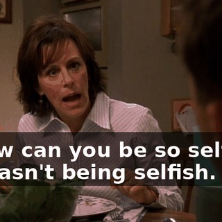 - How can you be so selfish? - I wasn't being selfish.